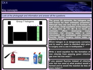 C4.4  Look at the photograph and information and answer all the questions: The group VII elements, the halogens are well known for their antiseptic properties. Although they are very toxic to humans at high doses, small quantities of the halogens or their ions (F- Cl- Br- & I-) have an antiseptic effect, destroying many microbes. Our drinking water is now chlorinated. Our toothpaste now contains fluoride. Before surgery, iodine water is applied to our skin. Which halogen is a) dangerously corrosive and b) used in water to disinfect skin prior to surgery and c) use in toothpastes ? Write a word equation for the formation of iron chloride from passing green chlorine gas over hot iron wool ? If you passed fluorine instead of chlorine over hot iron wool a) what product would e formed and b) would the reaction be less of more violent ? Group 7 halogens Key concepts 