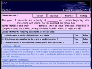 C4.4 Plenary Lesson summary:   colour reactive fluorine melting Friday 21 October 2011 The halogens all have antiseptic properties because in compounds or even dissolved in water they all can punch holes in the membranes of most microbes including bacteria. Chlorine is used to sterilised the water we drink and swim in, fluoride is used in toothpaste and iodine in water is used to sterilise skin prior to surgery How Science Works: Research into how the element helium was discovered and how the presence of other elements can be detected by doing a simple flame test. Preparing for the next lesson: The group 7 elements are a family of ________ non metals beginning with ___________ and ending with iodine. As you descend the group their __________ points increase and their ______ darkens. They all have antiseptic properties in compounds and are sued to destroy microbes found in water, on teeth and skin Decide whether the following statements are true or false : False True 3: Fluoride is found in both tap water and toothpaste and kills bacteria ? False True 2: Chlorine can also decolourise fibres and is used in hair dyes ? False True 1: Iodine in water is used to disinfect floors and toilets ?  