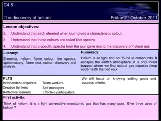 C4.5 The discovery of helium Decide whether the following statements are true or false: Lesson objectives: Understand that each element when burn gives a characteristic colour Understand that these colours are called line spectra Understand that a specific spectra form the sun gave rise to the discovery of helium gas Friday 21 October 2011 First activity: Think of helium, it is a light un-reactive monatomic gas that has many uses. Give three uses of helium ? Literacy: Elements, helium, flame colour, line spectra, spectroscopy, flame test, colour, discovery and analysis. Numeracy: Helium is so light and not found in compounds. It escapes the earth’s atmosphere. It is only found trapped where we find natural gas deposits deep underneath the bed rock. PLTS Independent enquirers Creative thinkers Reflective learners Team workers Effective participators Self managers We will focus on knowing setting goals and success criteria. 