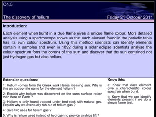 C4.5  The discovery of helium Extension questions: 1: Helium comes form the Greek work Helios meaning sun. Why is this an appropriate name for the element helium ? 2: Explain why helium was discovered on the sun’s surface rather than here on Earth ? 3: Helium is only found trapped under bed rock with natural gas. Explain why we eventually run out of helium gas ? 4: Give two uses for helium gas ? 5: Why is helium used instead of hydrogen to provide airships lift ? Know this: a: Know that each element give a characteristic colour spectrum when burnt. b: Know that we can identify elements present if we do a simple flame test. Friday 21 October 2011 Introduction: Each element when burnt in a blue flame gives a unique flame colour. More detailed analysis using a spectroscope shows us that each element found in the periodic table has its own colour spectrum. Using this method scientists can identify elements contain in samples and even in 1892 during a solar eclipse scientists analyse the colour spectrum form the corona of the sum and discover that the sun contained not just hydrogen gas but also helium.  