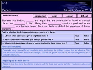 C4.5 Plenary Lesson summary:   combusted neon colour difficult Friday 21 October 2011 Fireworks using many different metal elements to give out the brilliant colours that we all enjoy. They use potassium for lilac, sodium for orange, copper for green, lithium for red and magnesium for a brilliant white flame. How Science Works: Research into the atom, the atomic structure and the three sub atomic particle , neutrons, protons and electrons. Preparing for the next lesson: Elements like helium, ______ and argon that are un-reactive or found in unusual places are ________ to find. Using their __________ spectrum produced when __________ in a bunsen burner flame can help us detect the presence of these elements . Decide whether the following statements are true or false : False True 3: It is possible to analyse mixture of elements sing the flame colour test ? False True 2: Potassium when combusted give a bright green flame ? False True 1: Lithium when combusted give a bright red flame ?  