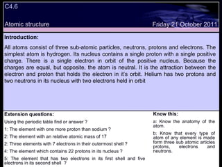 C4.6  Extension questions: Using the periodic table find or answer ? 1: The element with one more proton than sodium ? 2: The element with an relative atomic mass of 17 2: Three elements with 7 electrons in their outermost shell ? 4: The element which contains 22 protons in its nucleus ? 5: The element that has two electrons in its first shell and five electrons in its second shell  ? Know this: a: Know the anatomy of the atom. b: Know that every type of atom of any element is made form three sub atomic articles protons, electrons and neutrons. Friday 21 October 2011 Introduction: All atoms consist of three sub-atomic particles, neutrons, protons and electrons. The simplest atom is hydrogen. Its nucleus contains a single proton with a single positive charge. There is a single electron in orbit of the positive nucleus. Because the charges are equal, but opposite, the atom is neutral. It is the attraction between the electron and proton that holds the electron in it’s orbit. Helium has two protons and two neutrons in its nucleus with two electrons held in orbit  Atomic structure 