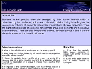 C4.1  The periodic table Extension questions: 1: What is the definition of a) an element and b) a compound ? 2: Give three properties shared by all metals and three properties shared by all non metals ? 3: Using the periodic table identify a) a group one metal b) a halogen gas c) a semi metallic element d) a gaseous element required for respiration e) a group II metals more reactive than magnesium ? 4: Compared to the element hydrogen, how many times heavier is a) a sulphur atom b) a carbon atom and c) an oxygen atom ? Know this: a: Know that the periodic table places elements in groups with similar chemical properties. b: Know that each element has a mass relative to hydrogen. Friday 21 October 2011 Introduction: Elements in the periodic table are arranged by their atomic number which is determined by the number of protons each element contains. Using this rule gives rise to groups or columns of elements with similar chemical and physical properties. There are eight distinct groups of elements, for example group one elements are the reactive alkaline metals. There are also five periods or rows. Between groups II and III are the elements known as the transitional metals.  