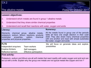 C4.2 The alkaline metals Decide whether the following statements are true or false: Lesson objectives: Understand which metals are found in group 1 alkaline metals Understand that they share similar chemical properties  Understand and recall their reactions with water, oxygen and acids Friday 21 October 2011 First activity: Potassium, sodium and lithium are all soft metals that react readily with water oxygen and acid and can be cut with a knife. Explain why the group one metals are not typical metals like copper and iron ? PLTS Independent enquirers Creative thinkers Reflective learners Team workers Effective participators Self managers Literacy: Elements, chemical group, alkaline metals, potassium, sodium, lithium, reactions, products substrates properties, patters chemical properties and physical properties. Numeracy: All the metals found in group one of the periodic table all have one single electron in their outer shell. They also share many chemical properties with one another and react with simple substrates like water, oxygen and acids We will focus on generate ideas and explore possibilities 