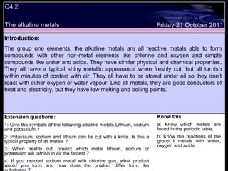 C4.2  The alkaline metals Extension questions: 1: Give the symbols of the following alkaline metals Lithium, sodium and potassium ? 2: Potassium, sodium and lithium can be cut with a knife. Is this a typical property of all metals ? 3: When freshly cut, predict which metal lithium, sodium or potassium will tarnish in air the fastest ? 4: If you reacted sodium metal with chlorine gas, what product would you form and how does the product differ form the substrates ? Know this: a: Know which metals are found in the periodic table. b: Know the reactions of the group I metals with water, oxygen and acids. Friday 21 October 2011 Introduction: The group one elements, the alkaline metals are all reactive metals able to form compounds with other non-metal elements like chlorine and oxygen and simple compounds like water and acids. They have similar physical and chemical properties. They all have a typical shiny metallic appearance when freshly cut, but all tarnish within minutes of contact with air. They all have to be stored under oil so they don’t react with either oxygen or water vapour. Like all metals, they are good conductors of heat and electricity, but they have low melting and boiling points. 