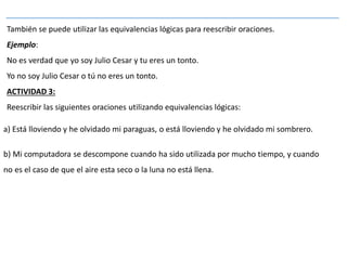 También se puede utilizar las equivalencias lógicas para reescribir oraciones.
Ejemplo:
No es verdad que yo soy Julio Cesar y tu eres un tonto.
Yo no soy Julio Cesar o tú no eres un tonto.
ACTIVIDAD 3:
Reescribir las siguientes oraciones utilizando equivalencias lógicas:
a) Está lloviendo y he olvidado mi paraguas, o está lloviendo y he olvidado mi sombrero.
b) Mi computadora se descompone cuando ha sido utilizada por mucho tiempo, y cuando
no es el caso de que el aire esta seco o la luna no está llena.
 