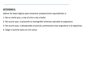 ACTIVIDAD 5:
Aplicar las leyes lógicas para encontrar proposiciones equivalentes a:
1. No es cierto que, o voy al cine o voy a bailar
2. No ocurre que, si presento la monografía entonces apruebo la asignatura
3. No ocurre que, si desapruebo el parcial, promociono esta asignatura o la regularizo.
4. Salgo a caminar pero no me canso.
 