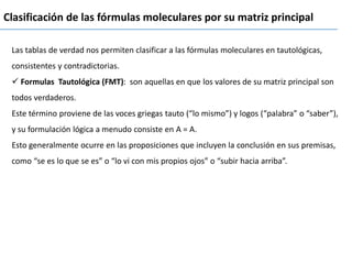 Clasificación de las fórmulas moleculares por su matriz principal
Las tablas de verdad nos permiten clasificar a las fórmulas moleculares en tautológicas,
consistentes y contradictorias.
✓ Formulas Tautológica (FMT): son aquellas en que los valores de su matriz principal son
todos verdaderos.
Este término proviene de las voces griegas tauto (“lo mismo”) y logos (“palabra” o “saber”),
y su formulación lógica a menudo consiste en A = A.
Esto generalmente ocurre en las proposiciones que incluyen la conclusión en sus premisas,
como “se es lo que se es” o “lo vi con mis propios ojos” o “subir hacia arriba”.
 