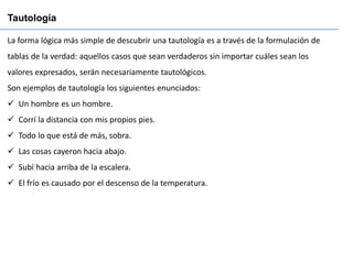 La forma lógica más simple de descubrir una tautología es a través de la formulación de
tablas de la verdad: aquellos casos que sean verdaderos sin importar cuáles sean los
valores expresados, serán necesariamente tautológicos.
Son ejemplos de tautología los siguientes enunciados:
✓ Un hombre es un hombre.
✓ Corrí la distancia con mis propios pies.
✓ Todo lo que está de más, sobra.
✓ Las cosas cayeron hacia abajo.
✓ Subí hacia arriba de la escalera.
✓ El frío es causado por el descenso de la temperatura.
Tautología
 