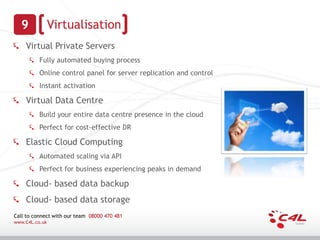 9             Virtualisation
    Virtual Private Servers
          Fully automated buying process
          Online control panel for server replication and control
          Instant activation

    Virtual Data Centre
          Build your entire data centre presence in the cloud
          Perfect for cost-effective DR

    Elastic Cloud Computing
          Automated scaling via API
          Perfect for business experiencing peaks in demand

    Cloud- based data backup
    Cloud- based data storage
Call to connect with our team 08000 470 481
www.C4L.co.uk
 