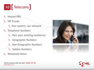 10             Telecoms

    Hosted PBX
    SIP Trunks
          Your system, our network
    Telephone Numbers
           Port your existing number(s)
           Geographic Numbers
           Non-Geographic Numbers
           Golden Numbers
    Wholesale Rates


Call to connect with our team 08000 470 481
www.C4L.co.uk
 