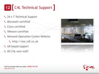 12             C4L Technical Support

   24 x 7 Technical Support
   Microsoft certified
   Cisco certified
   VMware certified
   Network Operation Centre Website
          http://noc.c4l.co.uk
   UK based support
   All C4L-own staff




Call to connect with our team 08000 470 481
www.C4L.co.uk
 