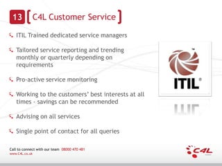 13             C4L Customer Service

   ITIL Trained dedicated service managers

   Tailored service reporting and trending
   monthly or quarterly depending on
   requirements

   Pro-active service monitoring

   Working to the customers’ best interests at all
   times - savings can be recommended

   Advising on all services

   Single point of contact for all queries

Call to connect with our team 08000 470 481
www.C4L.co.uk
 