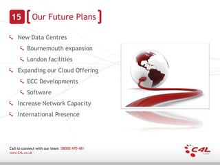 15         Our Future Plans

    New Data Centres
          Bournemouth expansion
          London facilities
    Expanding our Cloud Offering
          ECC Developments
          Software
    Increase Network Capacity
    International Presence




Call to connect with our team 08000 470 481
www.C4L.co.uk
 