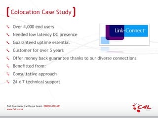 Colocation Case Study

    Over 4,000 end users
    Needed low latency DC presence
    Guaranteed uptime essential
    Customer for over 5 years
    Offer money back guarantee thanks to our diverse connections
    Benefitted from:
    Consultative approach
    24 x 7 technical support




Call to connect with our team 08000 470 481
www.C4L.co.uk
 