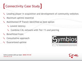Connectivity Case Study

    Leading player in acquisition and development of community websites
    Maximum uptime essential
    Multihomed IP Transit identified as best option
          Lowest latency
           Combine C4L network with Tier 1’s and peering
    Benefitted from:
    Consultative approach
    Guaranteed uptime




Call to connect with our team 08000 470 481
www.C4L.co.uk
 