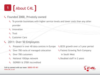 1             About C4L

   Founded 2000, Privately owned
          To provide businesses with higher service levels and lower costs than any other
          provider
          Innovation
          Trust
          Customer Care

    2011: Over 50 Employees
          Presence in over 40 data centres in Europe      823% growth over a 5 year period
          Over 700 racks of managed colocation            Fastest Growing Tech Company
          Over 700 customers                              in South West
          National 10Gbps network                         Doubled staff in 2 years
          ISO9001 & 27001 Accredited

Call to connect with our team 08000 470 481
www.C4L.co.uk
 