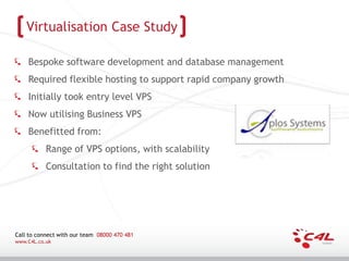 Virtualisation Case Study

    Bespoke software development and database management
    Required flexible hosting to support rapid company growth
    Initially took entry level VPS
    Now utilising Business VPS
    Benefitted from:
           Range of VPS options, with scalability
           Consultation to find the right solution




Call to connect with our team 08000 470 481
www.C4L.co.uk
 