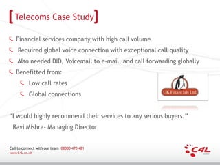 Telecoms Case Study

   Financial services company with high call volume
    Required global voice connection with exceptional call quality
    Also needed DID, Voicemail to e-mail, and call forwarding globally
   Benefitted from:
           Low call rates
           Global connections


“I would highly recommend their services to any serious buyers.”
 Ravi Mishra- Managing Director


Call to connect with our team 08000 470 481
www.C4L.co.uk
 