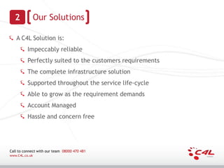 2             Our Solutions

   A C4L Solution is:
          Impeccably reliable
          Perfectly suited to the customers requirements
          The complete infrastructure solution
          Supported throughout the service life-cycle
          Able to grow as the requirement demands
          Account Managed
          Hassle and concern free




Call to connect with our team 08000 470 481
www.C4L.co.uk
 