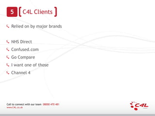 5             C4L Clients

   Relied on by major brands


   NHS Direct
   Confused.com
   Go Compare
   I want one of those
   Channel 4




Call to connect with our team 08000 470 481
www.C4L.co.uk
 