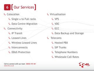 6             Our Services
   Colocation                                 Virtualisation
          Single u to Full racks                  VPS
          Data Centre Migration                   VDC
    Connectivity                                  ECC
          IP Transit                              Data Backup and Storage
          Leased Lines                        Telecoms
          Wireless Leased Lines                   Hosted PBX
          Interconnects                           SIP Trunks
          DDoS Protection                         Telephone Numbers
                                                  Wholesale Call Rates

Call to connect with our team 08000 470 481
www.C4L.co.uk
 