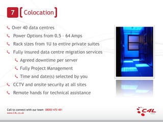 7             Colocation

   Over 40 data centres
    Power Options from 0.5 – 64 Amps
    Rack sizes from 1U to entire private suites
    Fully insured data centre migration services
          Agreed downtime per server
          Fully Project Management
          Time and date(s) selected by you
    CCTV and onsite security at all sites
    Remote hands for technical assistance


Call to connect with our team 08000 470 481
www.C4L.co.uk
 