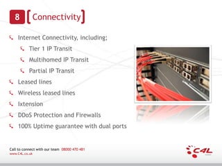 8             Connectivity

    Internet Connectivity, including;
           Tier 1 IP Transit
           Multihomed IP Transit
           Partial IP Transit
    Leased lines
    Wireless leased lines
    Ixtension
    DDoS Protection and Firewalls
    100% Uptime guarantee with dual ports


Call to connect with our team 08000 470 481
www.C4L.co.uk
 
