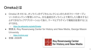 Omekaとは
11
● Omeka（オメカ）は、オンラインのデジタルコレクションのためのフリーでオープン
ソースのコンテンツ管理システム。文化遺産をオンライン上で発行したり展示するこ
とができるウェブアプリケーションであり、テーマとプラグインで機能を拡張すること
ができる。
○ https://ja.wikipedia.org/wiki/Omeka
● 開発元：Roy Rosenzweig Center for History and New Media, George Mason
University
○ https://rrchnm.org/
● 初版：2008年
 