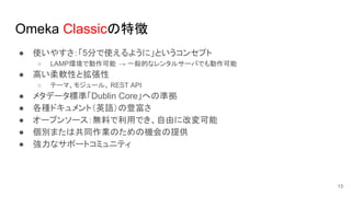 Omeka Classicの特徴
● 使いやすさ：「5分で使えるように」というコンセプト
○ LAMP環境で動作可能 → 一般的なレンタルサーバでも動作可能
● 高い柔軟性と拡張性
○ テーマ、モジュール、 REST API
● メタデータ標準「Dublin Core」への準拠
● 各種ドキュメント（英語）の豊富さ
● オープンソース：無料で利用でき、自由に改変可能
● 個別または共同作業のための機会の提供
● 強力なサポートコミュニティ
13
 