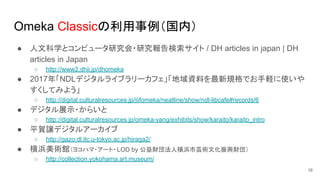Omeka Classicの利用事例（国内）
● 人文科学とコンピュータ研究会・研究報告検索サイト / DH articles in japan | DH
articles in Japan
○ http://www2.dhii.jp/dhomeka
● 2017年「NDLデジタルライブラリーカフェ」「地域資料を最新規格でお手軽に使いや
すくしてみよう」
○ http://digital.culturalresources.jp/iiifomeka/neatline/show/ndl-libcafe#records/6
● デジタル展示・からいと
○ http://digital.culturalresources.jp/omeka-yang/exhibits/show/karaito/karaito_intro
● 平賀譲デジタルアーカイブ
○ http://gazo.dl.itc.u-tokyo.ac.jp/hiraga2/
● 横浜美術館（ヨコハマ・アート・LOD by 公益財団法人横浜市芸術文化振興財団）
○ http://collection.yokohama.art.museum/
16
 