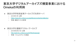 東京大学デジタルアーカイブズ構築事業における
Omekaの利用例
22
● 東京大学学術資産等アーカイブズ共用サーバ
○ 2018年1月 公開
○ https://www.lib.u-tokyo.ac.jp/ja/library/contents/collection
○ 特徴：複数サイトの管理
● 東京大学文書館デジタル・アーカイブ
○ 2018年8月31日 公開
○ http://park.itc.u-tokyo.ac.jp/UTArchives/uta/
○ 特徴：”スリムモデル”の実装
 