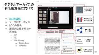 デジタルアーカイブの
利活用支援に向けて
27
● APIの提供
● データのオープン化
● LODの提供
● 国際的な標準規格へ
の準拠
○ IIIF
○ TEI
○ Vocabulary
■ Dublin Core
■ ISAD(G)
 
