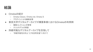 結論
30
● Omekaの紹介
○ Omeka Classic, Omeka.net, Omeka S
○ プラグインによる機能拡張
● 東京大学デジタルアーカイブズ構築事業におけるOmekaの利用例
○ 複数コレクションの管理
○ スリムモデルの実装
● 持続可能なデジタルアーカイブを目指して
○ “持続可能性の向上”と”利活用支援”に向けて
 