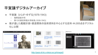 平賀譲デジタルアーカイブ
4
● 平賀譲　ひらが・ゆずる(1878-1943)
○ 海軍造船中将　
○ 第13代東京帝国大学総長 (1938-1943)
● 彼が遺した艦艇計画・建造関係の技術資料を中心とする史料 44,000点をデジタル
化し公開
http://gazo.dl.itc.u-tokyo.ac.jp/hiraga2/
 