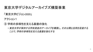 東京大学デジタルアーカイブズ構築事業
5
「東京大学ビジョン 」
アクション１
③ 学術の多様性を支える基盤の強化
• 東京大学が保持する学術資産のアーカイブを構築し、その公開と活用を促進する
ことで、学術の多様性を支える基盤を強化する
 