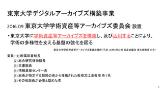 東京大学デジタルアーカイブズ構築事業
2016.09 東京大学学術資産等アーカイブズ委員会 設置
•東京大学に学術資産等アーカイブズを構築し、及び活用することにより、
学術の多様性を支える基盤の強化を図る
東京大学学術資産等アーカイブズ委員会規則（平成 年 月 日 役員会議決 東大規則第 号）
委員： 附属図書館長
　　　 総合研究博物館長
　　　 文書館長
　　　 情報基盤センター長
　　　 総長が指定する部局の長から推薦された教授又は准教授 各１名
　　　 その他総長が必要と認めた者
6
 