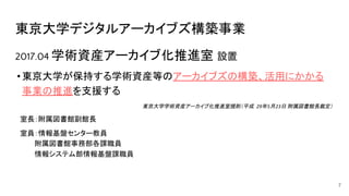 東京大学デジタルアーカイブズ構築事業
2017.04 学術資産アーカイブ化推進室 設置
•東京大学が保持する学術資産等のアーカイブズの構築、活用にかかる
事業の推進を支援する
東京大学学術資産アーカイブ化推進室規則（平成 年 月 日 附属図書館長裁定）
　室長：附属図書館副館長
　室員：情報基盤センター教員
　　　　附属図書館事務部各課職員
　　　　情報システム部情報基盤課職員
7
 