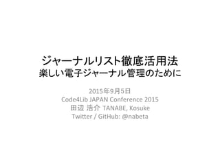 ジャーナルリスト徹底活用法	
  
楽しい電子ジャーナル管理のために	
2015年9月5日	
  
Code4Lib	
  JAPAN	
  Conference	
  2015	
  
田辺 浩介 TANABE,	
  Kosuke	
  
Twi@er	
  /	
  GitHub:	
  @nabeta	
 