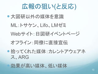 広報の狙い(と反応)
大図研以外の媒体を意識
ML：トサケン、Lifo、LMゼミ
Webサイト：日図研イベントページ
オフライン：同僚に直接宣伝
拾ってくれた媒体：カレントアウェアネ
ス、ARG
効果が高い媒体、低い媒体
13
 