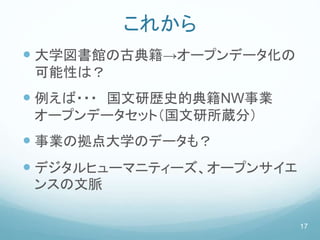 これから
 大学図書館の古典籍→オープンデータ化の
可能性は？
 例えば・・・ 国文研歴史的典籍NW事業
オープンデータセット（国文研所蔵分）
 事業の拠点大学のデータも？
 デジタルヒューマニティーズ、オープンサイエ
ンスの文脈
17
 
