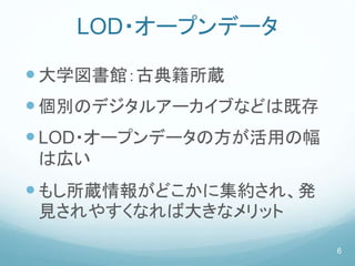 LOD・オープンデータ
大学図書館：古典籍所蔵
個別のデジタルアーカイブなどは既存
LOD・オープンデータの方が活用の幅
は広い
もし所蔵情報がどこかに集約され、発
見されやすくなれば大きなメリット
6
 
