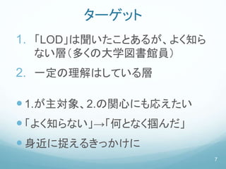 ターゲット
1. 「LOD」は聞いたことあるが、よく知ら
ない層（多くの大学図書館員）
2. 一定の理解はしている層
1.が主対象、2.の関心にも応えたい
「よく知らない」→「何となく掴んだ」
身近に捉えるきっかけに
7
 