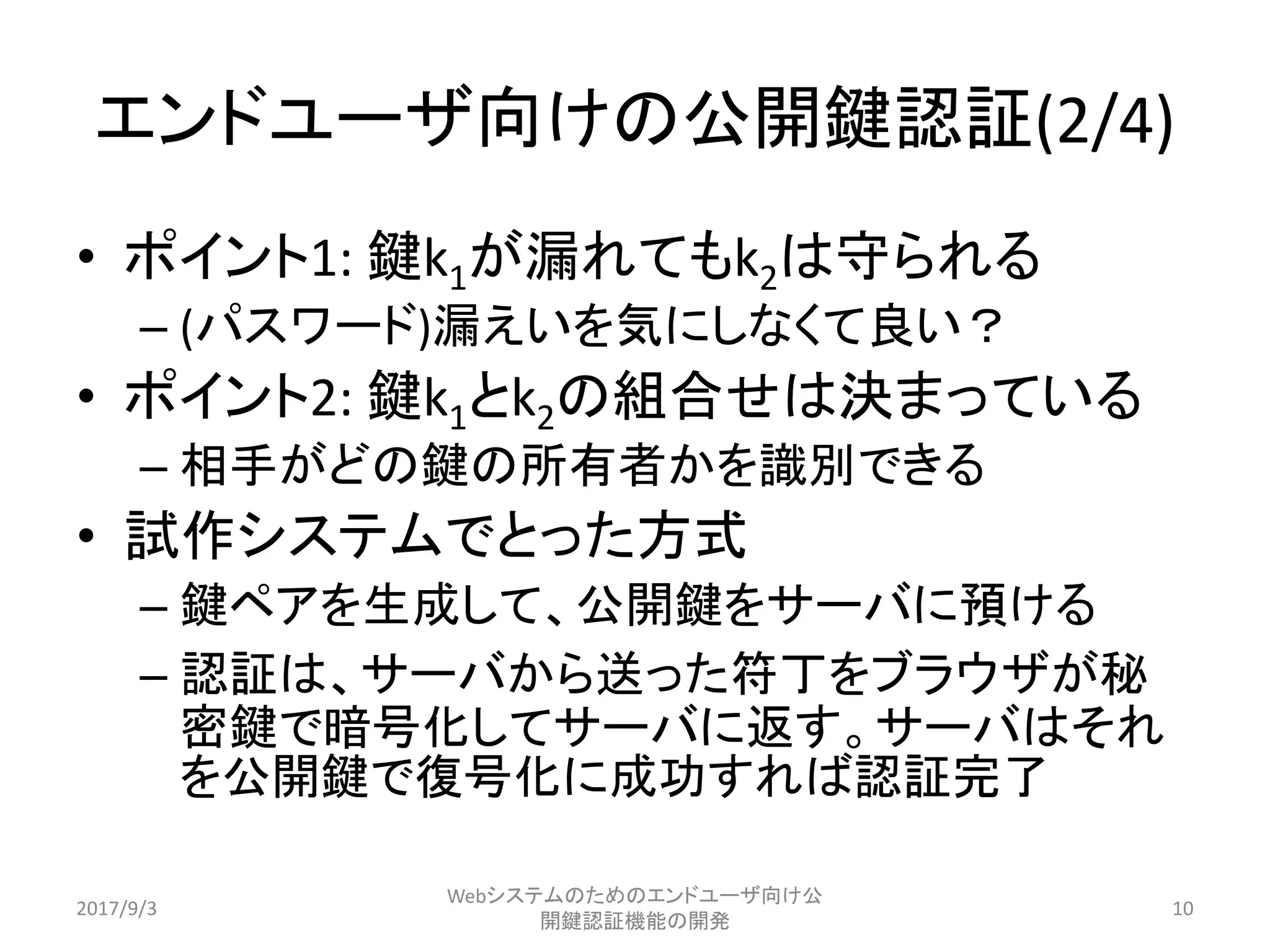 エンドユーザ向けの公開鍵認証(2/4)
• ポイント1: 鍵k1が漏れてもk2は守られる
– (パスワード)漏えいを気にしなくて良い？
• ポイント2: 鍵k1とk2の組合せは決まっている
– 相手がどの鍵の所有者かを識別できる
• 試作システムでとった方式
– 鍵ペアを生成して、公開鍵をサーバに預ける
– 認証は、サーバから送った符丁をブラウザが秘
密鍵で暗号化してサーバに返す。サーバはそれ
を公開鍵で復号化に成功すれば認証完了
2017/9/3
Webシステムのためのエンドユーザ向け公
開鍵認証機能の開発
10
 