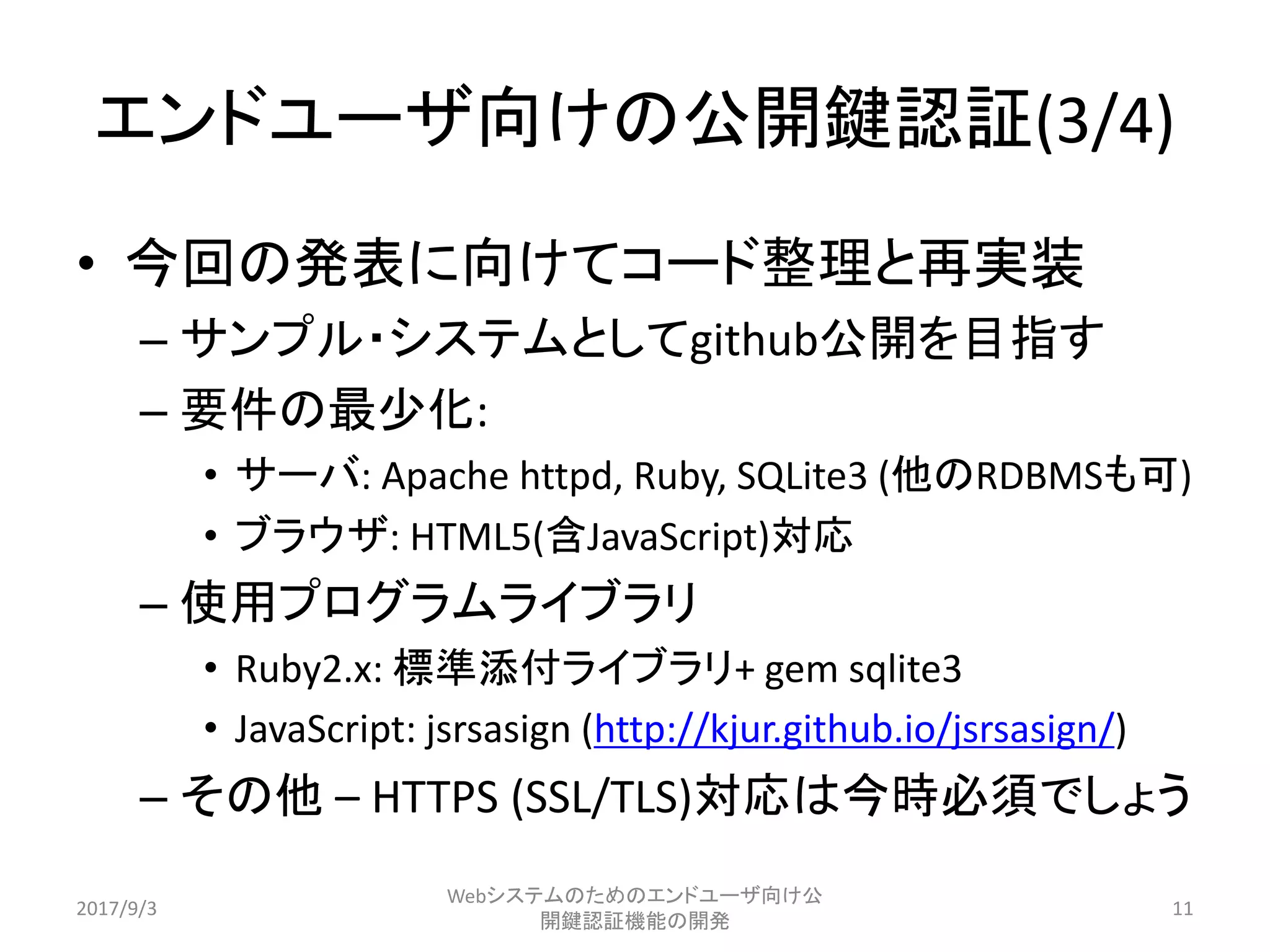 エンドユーザ向けの公開鍵認証(3/4)
• 今回の発表に向けてコード整理と再実装
– サンプル・システムとしてgithub公開を目指す
– 要件の最少化:
• サーバ: Apache httpd, Ruby, SQLite3 (他のRDBMSも可)
• ブラウザ: HTML5(含JavaScript)対応
– 使用プログラムライブラリ
• Ruby2.x: 標準添付ライブラリ+ gem sqlite3
• JavaScript: jsrsasign (http://kjur.github.io/jsrsasign/)
– その他 – HTTPS (SSL/TLS)対応は今時必須でしょう
2017/9/3
Webシステムのためのエンドユーザ向け公
開鍵認証機能の開発
11
 