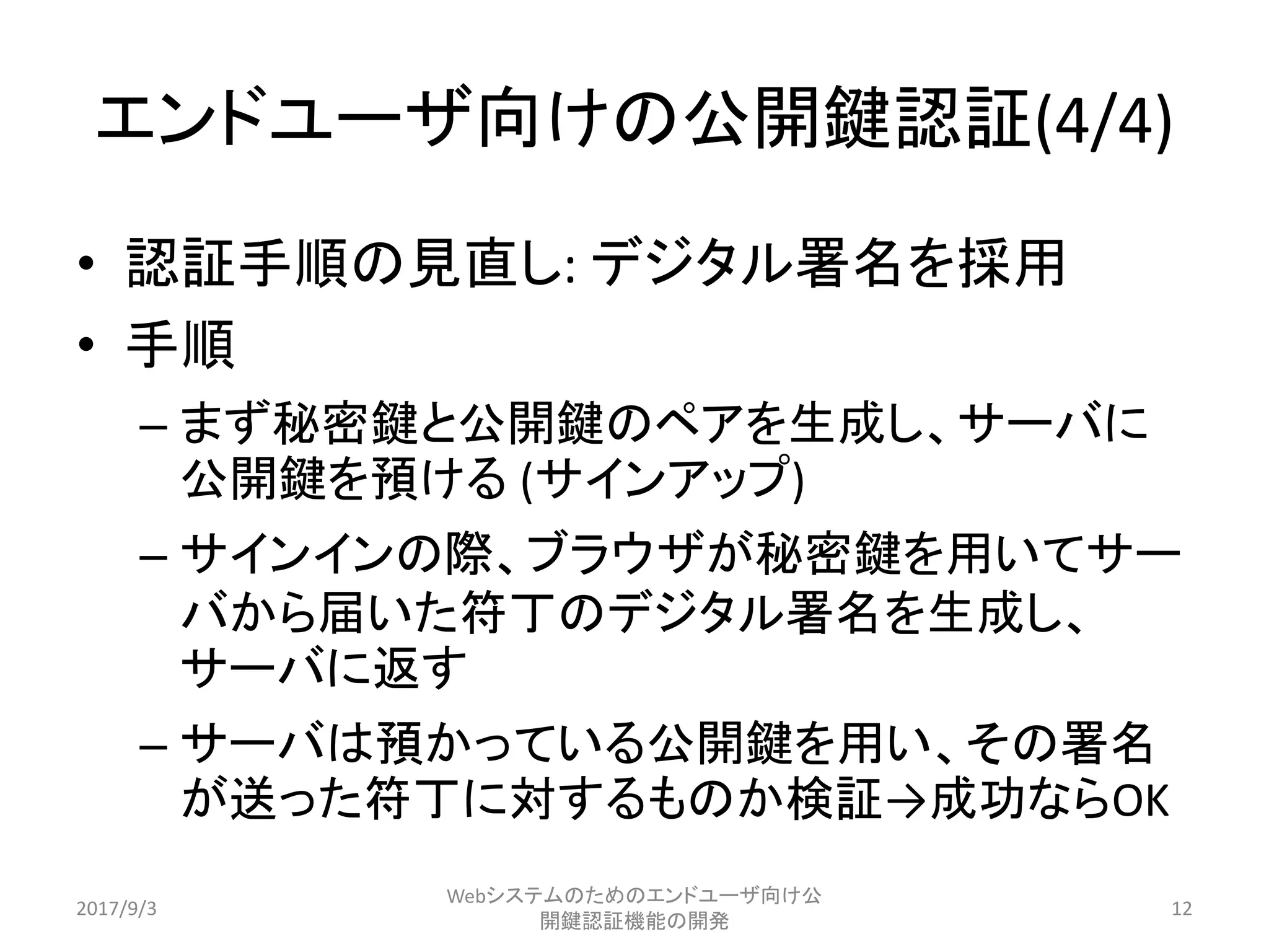 エンドユーザ向けの公開鍵認証(4/4)
• 認証手順の見直し: デジタル署名を採用
• 手順
– まず秘密鍵と公開鍵のペアを生成し、サーバに
公開鍵を預ける (サインアップ)
– サインインの際、ブラウザが秘密鍵を用いてサー
バから届いた符丁のデジタル署名を生成し、
サーバに返す
– サーバは預かっている公開鍵を用い、その署名
が送った符丁に対するものか検証→成功ならOK
2017/9/3
Webシステムのためのエンドユーザ向け公
開鍵認証機能の開発
12
 