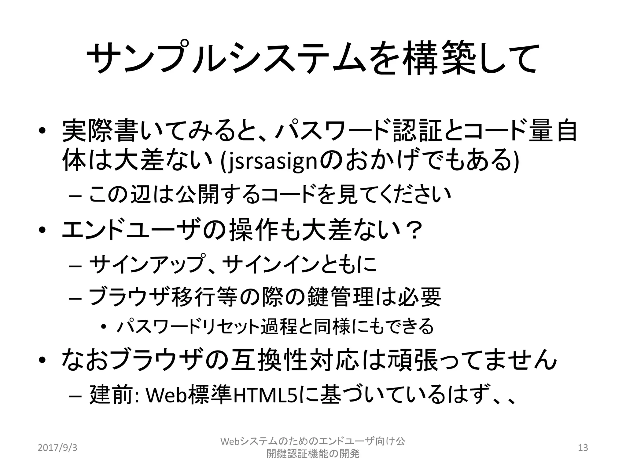 サンプルシステムを構築して
• 実際書いてみると、パスワード認証とコード量自
体は大差ない (jsrsasignのおかげでもある)
– この辺は公開するコードを見てください
• エンドユーザの操作も大差ない？
– サインアップ、サインインともに
– ブラウザ移行等の際の鍵管理は必要
• パスワードリセット過程と同様にもできる
• なおブラウザの互換性対応は頑張ってません
– 建前: Web標準HTML5に基づいているはず、、
2017/9/3
Webシステムのためのエンドユーザ向け公
開鍵認証機能の開発
13
 