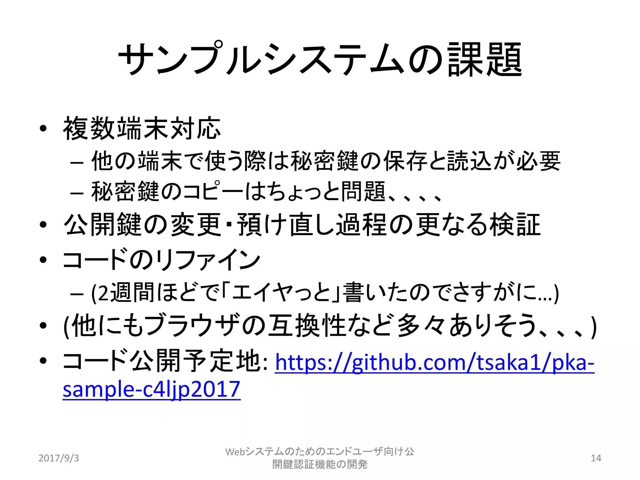 • 複数端末対応
– 他の端末で使う際は秘密鍵の保存と読込が必要
– 秘密鍵のコピーはちょっと問題、、、、
• 公開鍵の変更・預け直し過程の更なる検証
• コードのリファイン
– (2週間ほどで「エイヤっと」書いたのでさすがに…)
• (他にもブラウザの互換性など多々ありそう、、、)
• コード公開予定地: https://github.com/tsaka1/pka-
sample-c4ljp2017
サンプルシステムの課題
2017/9/3
Webシステムのためのエンドユーザ向け公
開鍵認証機能の開発
14
 