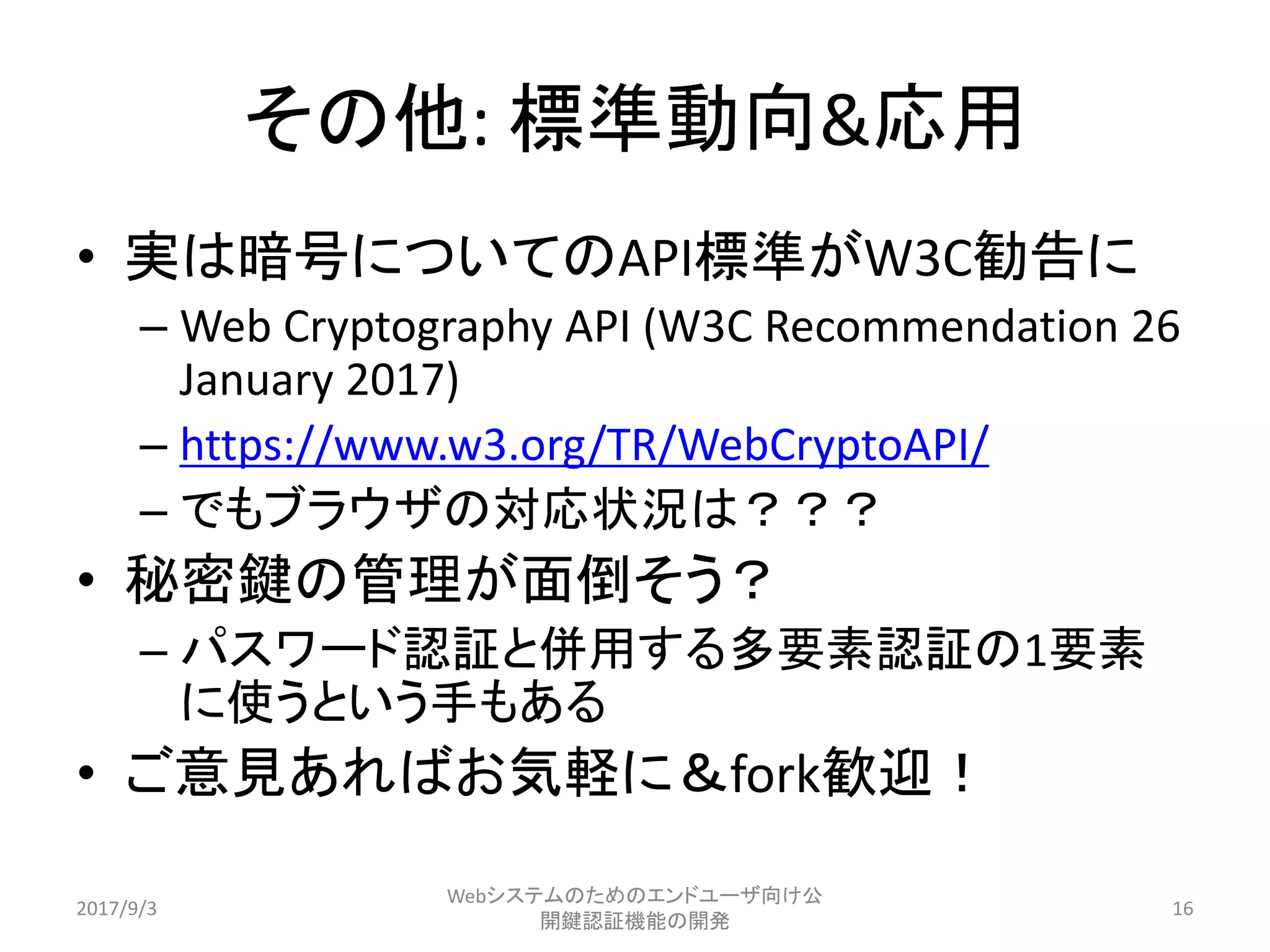 その他: 標準動向&応用
• 実は暗号についてのAPI標準がW3C勧告に
– Web Cryptography API (W3C Recommendation 26
January 2017)
– https://www.w3.org/TR/WebCryptoAPI/
– でもブラウザの対応状況は？？？
• 秘密鍵の管理が面倒そう？
– パスワード認証と併用する多要素認証の1要素
に使うという手もある
• ご意見あればお気軽に＆fork歓迎！
2017/9/3
Webシステムのためのエンドユーザ向け公
開鍵認証機能の開発
16
 