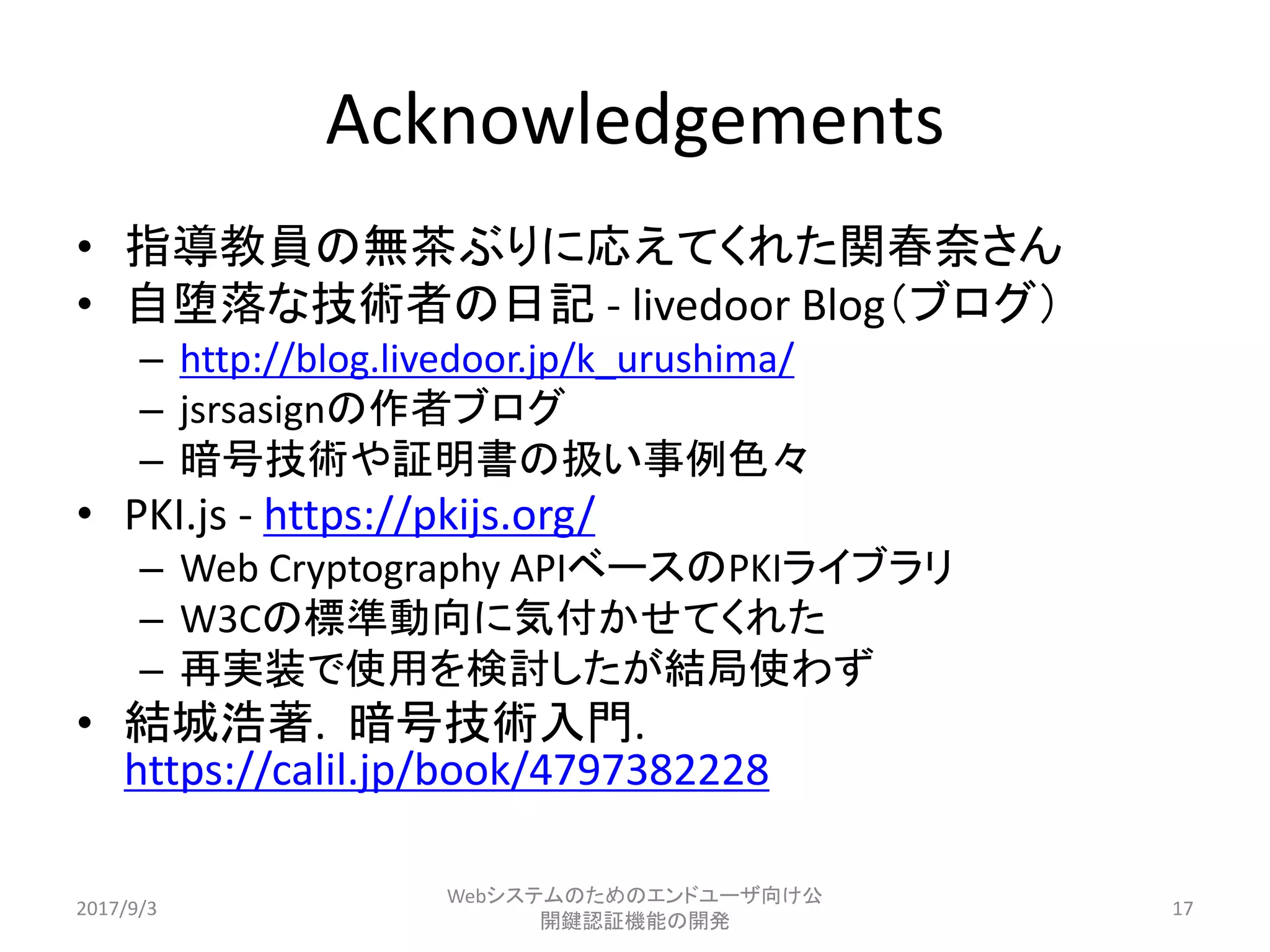 Acknowledgements
• 指導教員の無茶ぶりに応えてくれた関春奈さん
• 自堕落な技術者の日記 - livedoor Blog（ブログ）
– http://blog.livedoor.jp/k_urushima/
– jsrsasignの作者ブログ
– 暗号技術や証明書の扱い事例色々
• PKI.js - https://pkijs.org/
– Web Cryptography APIベースのPKIライブラリ
– W3Cの標準動向に気付かせてくれた
– 再実装で使用を検討したが結局使わず
• 結城浩著. 暗号技術入門.
https://calil.jp/book/4797382228
2017/9/3
Webシステムのためのエンドユーザ向け公
開鍵認証機能の開発
17
 